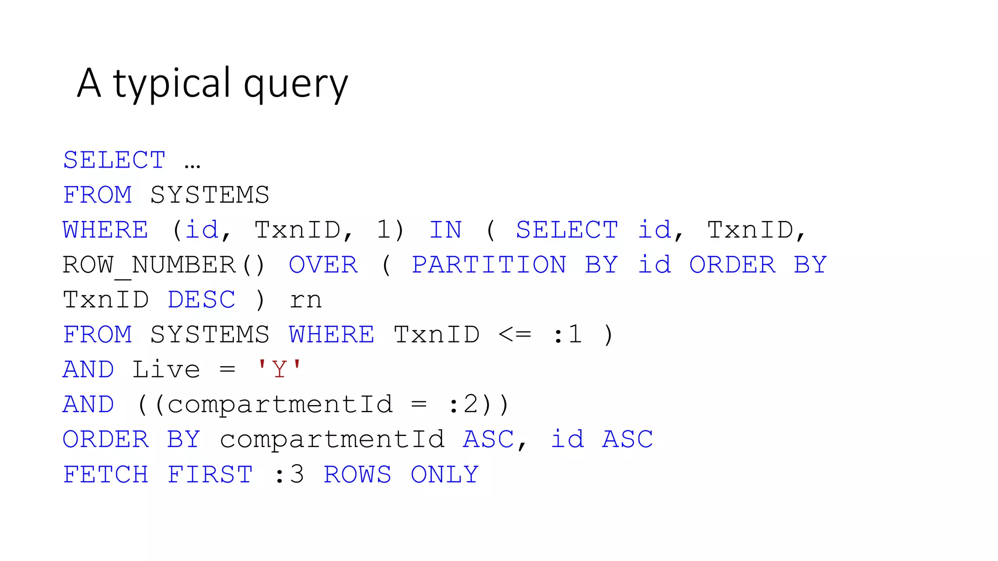 A typical query
SELECT …
FROM SYSTEMS
WHERE (id, TxnID, 1) IN ( SELECT id, TxnID,
ROW_NUMBER() OVER ( PARTITION BY id ORDER BY
TxnID DESC ) rn
FROM SYSTEMS WHERE TxnID <= :1 )
AND Live = 'Y'
AND ((compartmentId = :2))
ORDER BY compartmentId ASC, id ASC
FETCH FIRST :3 ROWS ONLY
 