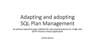 Adapting and adopting
SQL Plan Management
to achieve execution plan stability for sub-second queries on a high-rate
OLTP mission-critical application
Carlos Sierra
 
