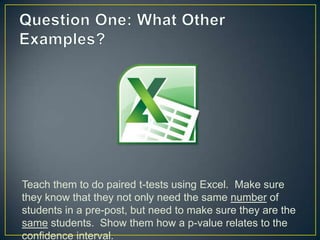 Teach them to do paired t-tests using Excel. Make sure
they know that they not only need the same number of
students in a pre-post, but need to make sure they are the
same students. Show them how a p-value relates to the
confidence interval.
 