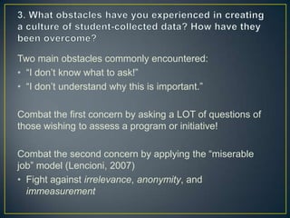 Two main obstacles commonly encountered:
• “I don’t know what to ask!”
• “I don’t understand why this is important.”
Combat the first concern by asking a LOT of questions of
those wishing to assess a program or initiative!
Combat the second concern by applying the “miserable
job” model (Lencioni, 2007)
• Fight against irrelevance, anonymity, and
immeasurement
 