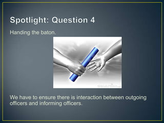 Handing the baton.
We have to ensure there is interaction between outgoing
officers and informing officers.
 