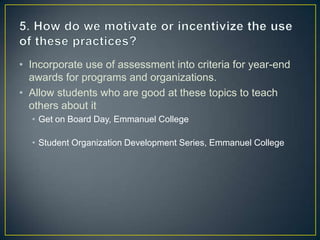• Incorporate use of assessment into criteria for year-end
awards for programs and organizations.
• Allow students who are good at these topics to teach
others about it
• Get on Board Day, Emmanuel College
• Student Organization Development Series, Emmanuel College
 