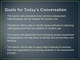 • The learner will understand how common assessment
methodologies can be adapted for student use.
• The learner will be able to identify three methods of collecting
valid assessment that are suitable for student use.
• The learner will appreciate how increasing student awareness
of assessment can help them to identify and prompt their own
learning.
• The learner will be able to apply what is learned to develop
their own approaches to involving students in the assessment
process.
 