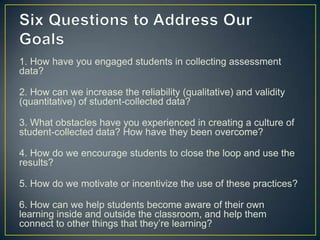 1. How have you engaged students in collecting assessment
data?
2. How can we increase the reliability (qualitative) and validity
(quantitative) of student-collected data?
3. What obstacles have you experienced in creating a culture of
student-collected data? How have they been overcome?
4. How do we encourage students to close the loop and use the
results?
5. How do we motivate or incentivize the use of these practices?
6. How can we help students become aware of their own
learning inside and outside the classroom, and help them
connect to other things that they’re learning?
 