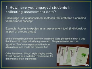 Encourage use of assessment methods that embrace a common
vernacular or concept.
Example: Apples to Apples as an assessment tool! (Individual, or
as part of a focus group)
End of semester/year exit interview questions were phrased in such a way
that they could respond with a green card. Simple answers such as
“good” or “fine” were replaced with robust
alternatives, and made the process fun!
Other Iterations: “Kings” style playing cards,
Trivial Pursuit as a collection mechanism for
dimensions of an experience.
 