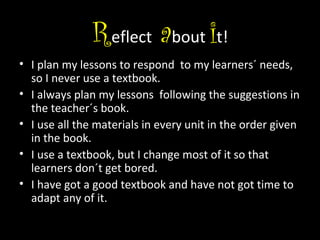 Reflect about it!
• I plan my lessons to respond to my learners´ needs,
so I never use a textbook.
• I always plan my lessons following the suggestions in
the teacher´s book.
• I use all the materials in every unit in the order given
in the book.
• I use a textbook, but I change most of it so that
learners don´t get bored.
• I have got a good textbook and have not got time to
adapt any of it.

 