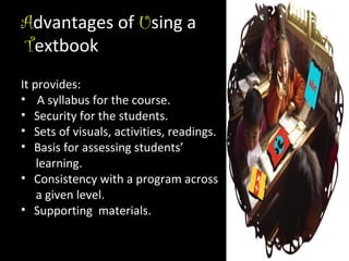 Advantages of Using a
Textbook
It provides:
• A syllabus for the course.
• Security for the students.
• Sets of visuals, activities, readings.
• Basis for assessing students’
learning.
• Consistency with a program across
a given level.
• Supporting materials.

 