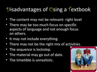 Disadvantages of Using a Textbook
• The content may not be relevant- right level
• There may be too much focus on specific
aspects of language and not enough focus
on others.
• It may not include everything.
• There may not be the right mix of activities.
• The sequence is lockstep.
• The material may go out of date.
• The timetible is unrealistic.

 