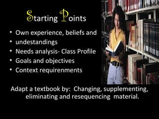 Starting Points
•
•
•
•
•

Own experience, beliefs and
undestandings
Needs analysis- Class Profile
Goals and objectives
Context requirenments

Adapt a textbook by: Changing, supplementing,
eliminating and resequencing material.

 