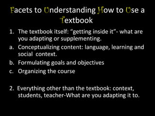 Facets to Understanding How to Use a
Textbook
1. The textbook itself: “getting inside it”- what are
you adapting or supplementing.
a. Conceptualizing content: language, learning and
social context.
b. Formulating goals and objectives
c. Organizing the course
2. Everything other than the textbook: context,
students, teacher-What are you adapting it to.

 