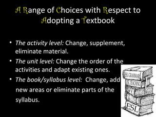 A Range of Choices with Respect to
Adopting a Textbook
• The activity level: Change, supplement,
eliminate material.
• The unit level: Change the order of the
activities and adapt existing ones.
• The book/syllabus level: Change, add
new areas or eliminate parts of the
syllabus.

 