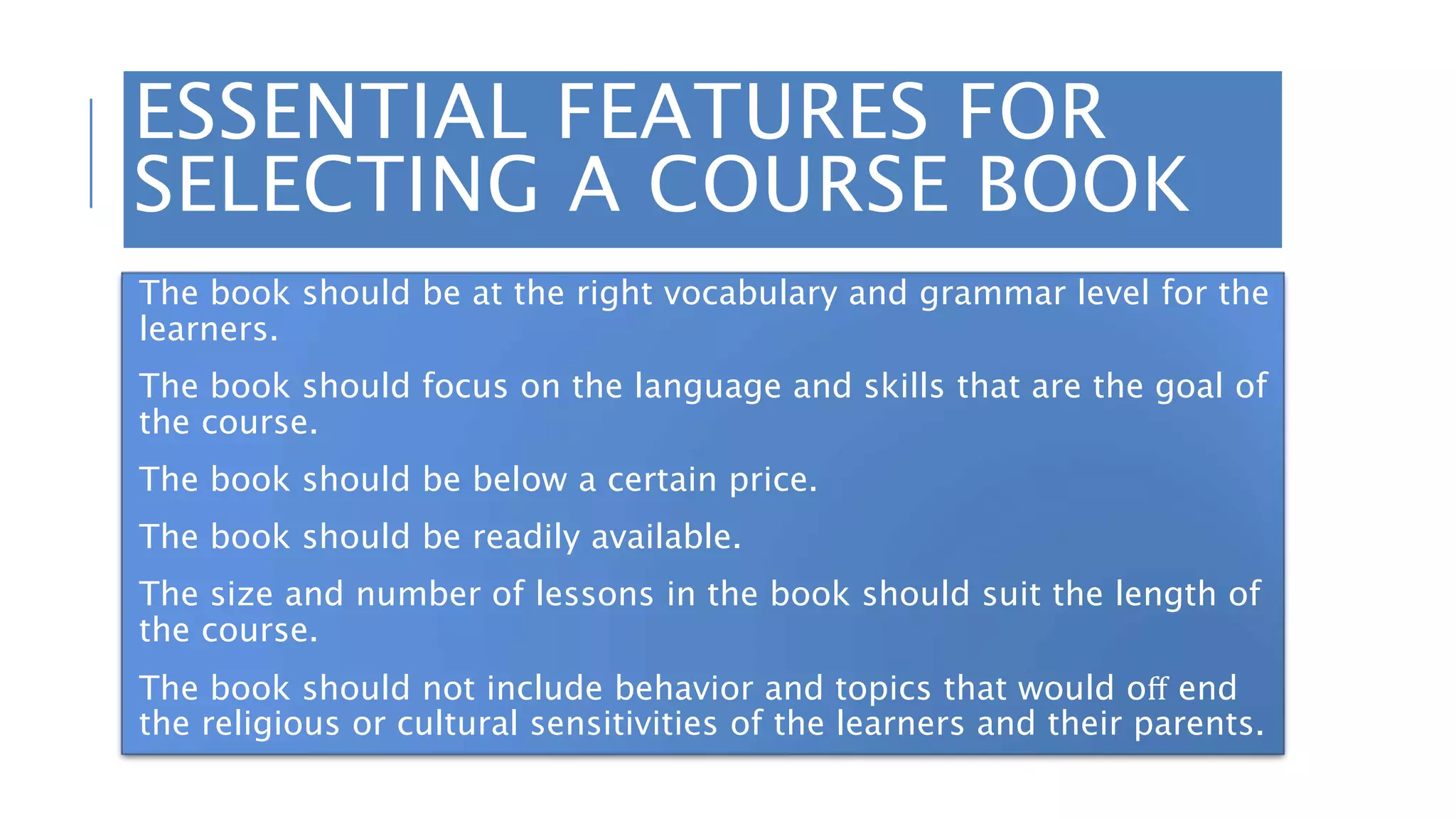 ESSENTIAL FEATURES FOR
SELECTING A COURSE BOOK
The book should be at the right vocabulary and grammar level for the
learners.
The book should focus on the language and skills that are the goal of
the course.
The book should be below a certain price.
The book should be readily available.
The size and number of lessons in the book should suit the length of
the course.
The book should not include behavior and topics that would oﬀ end
the religious or cultural sensitivities of the learners and their parents.
 