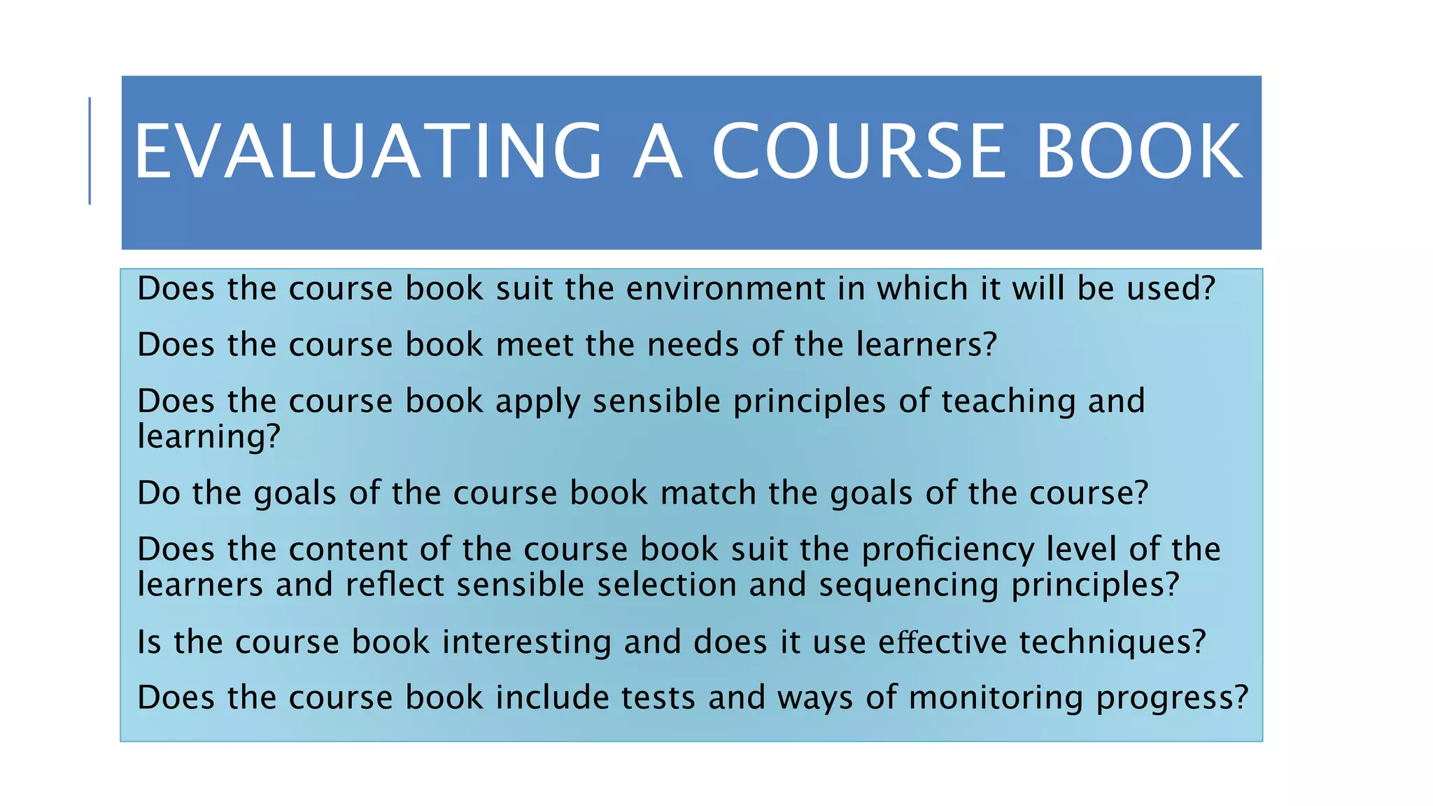 EVALUATING A COURSE BOOK
Does the course book suit the environment in which it will be used?
Does the course book meet the needs of the learners?
Does the course book apply sensible principles of teaching and
learning?
Do the goals of the course book match the goals of the course?
Does the content of the course book suit the proﬁciency level of the
learners and reﬂect sensible selection and sequencing principles?
Is the course book interesting and does it use eﬀective techniques?
Does the course book include tests and ways of monitoring progress?
 