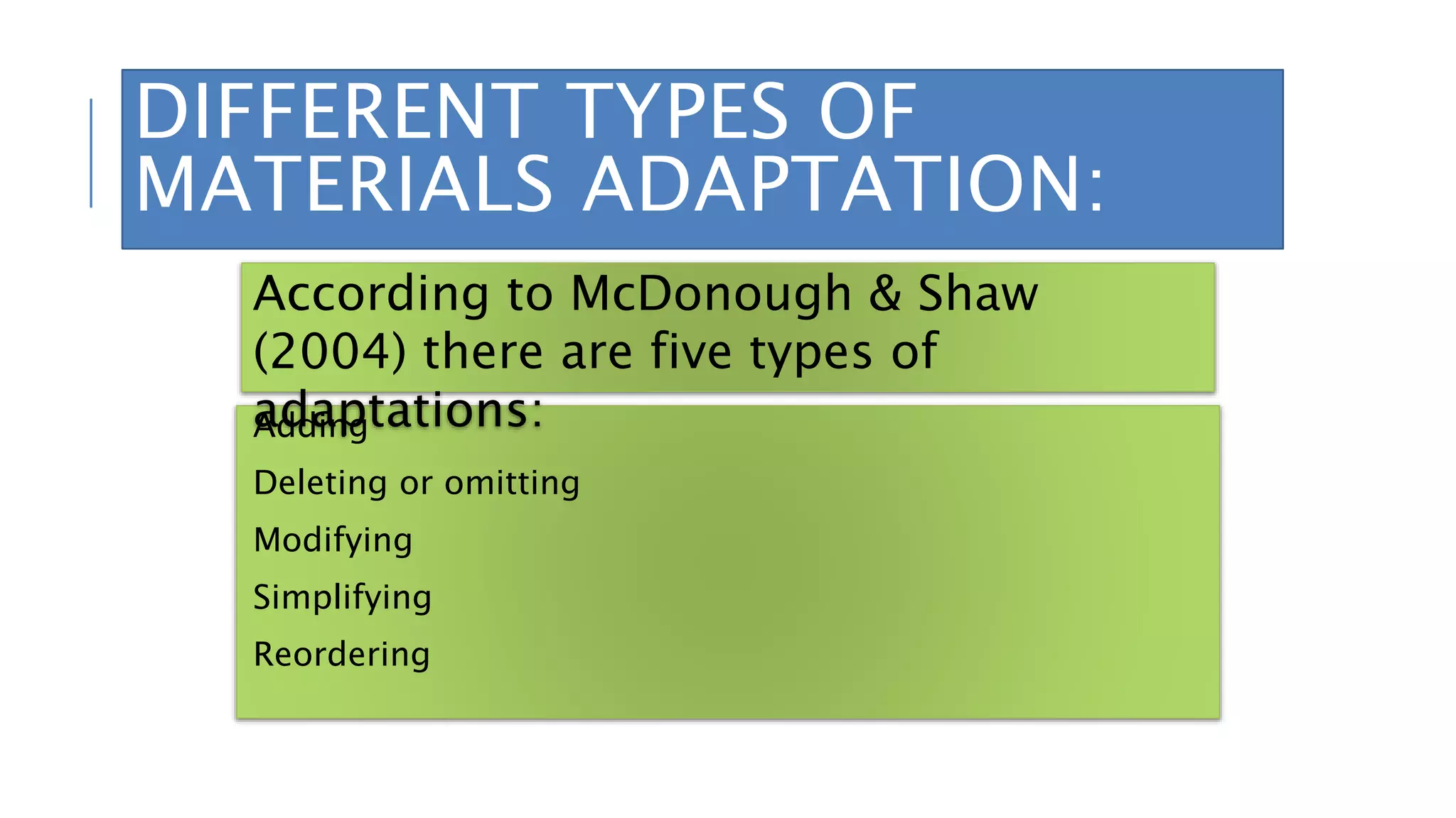 DIFFERENT TYPES OF
MATERIALS ADAPTATION:
Adding
Deleting or omitting
Modifying
Simplifying
Reordering
According to McDonough & Shaw
(2004) there are five types of
adaptations:
 