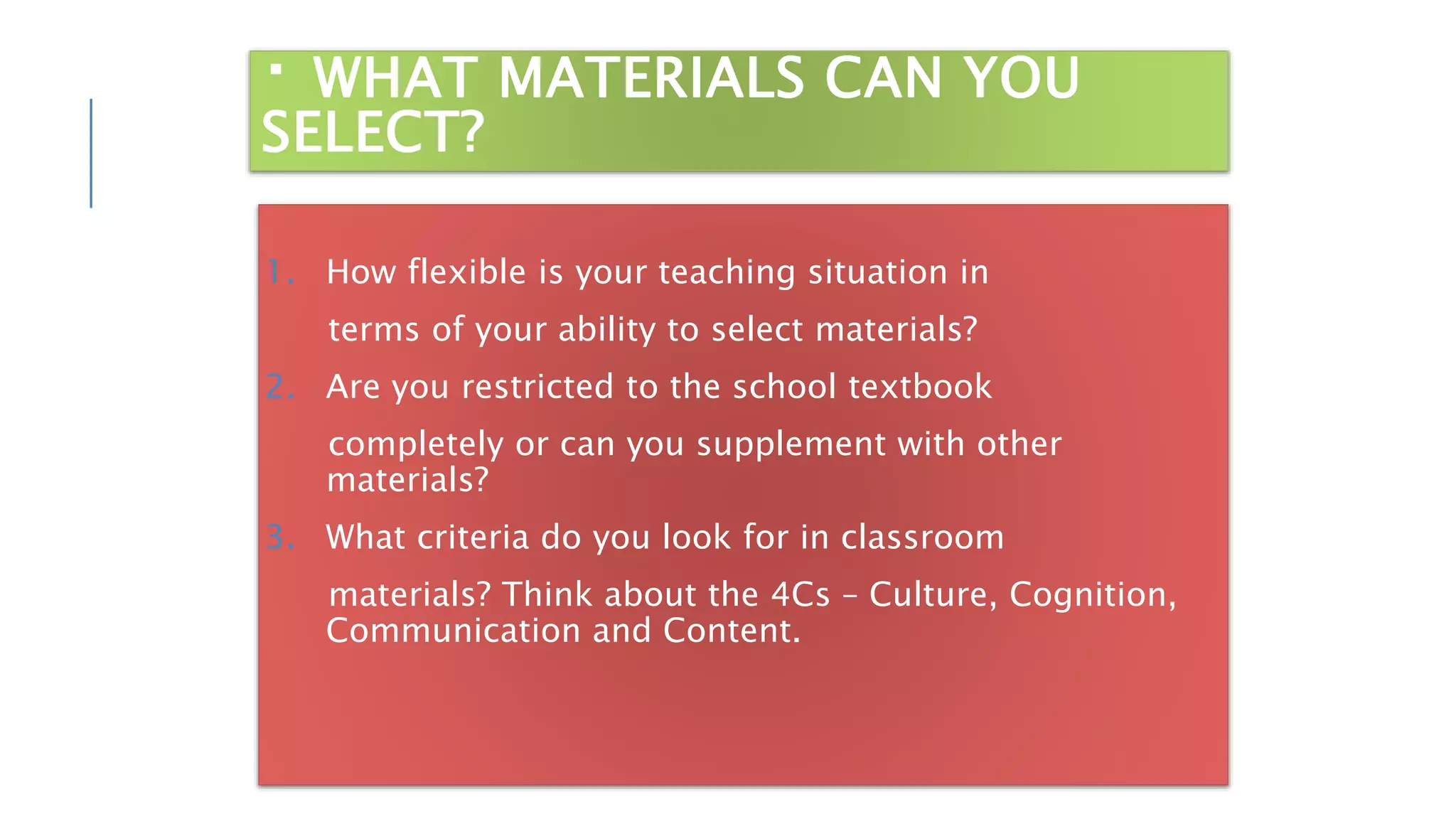 WHAT MATERIALS CAN YOU
SELECT?
1. How flexible is your teaching situation in
terms of your ability to select materials?
2. Are you restricted to the school textbook
completely or can you supplement with other
materials?
3. What criteria do you look for in classroom
materials? Think about the 4Cs – Culture, Cognition,
Communication and Content.
 