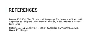 REFERENCES
Brown, JD.1996. The Elements of Language Curriculum; A Systematic
Approach to Program Development. Boston, Mass.: Heinle & Heinle
Publishers
Nation, I.S.P. & Macalister, J. 2010. Language Curriculum Design.
Oxon: Routledge.
 