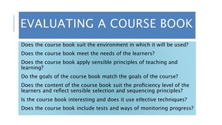 EVALUATING A COURSE BOOK
Does the course book suit the environment in which it will be used?
Does the course book meet the needs of the learners?
Does the course book apply sensible principles of teaching and
learning?
Do the goals of the course book match the goals of the course?
Does the content of the course book suit the proﬁciency level of the
learners and reﬂect sensible selection and sequencing principles?
Is the course book interesting and does it use eﬀective techniques?
Does the course book include tests and ways of monitoring progress?
 