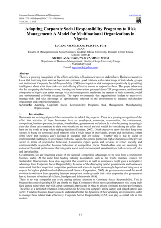 European Journal of Business and Management www.iiste.org
ISSN 2222-1905 (Paper) ISSN 2222-2839 (Online)
Vol.5, No.15, 2013
17
Adapting Corporate Social Responsibility Programs to Risk
Management: A Model for Multinational Organizations in
Nigeria
EUGENE NWADIALOR, Ph.D, FCA, FCIT
DEAN
Faculty of Management and Social Sciences, Godfrey Okoye University, Thinkers Corner Enugu
+2348037026544
NICHOLAS N. IGWE, Ph.D, JP, MIMC, MNIM
Department of Business Management , Godfrey Okoye University Enugu
+23408038726688
E-mail: ngozinick@yahoo.com
Abstract
There is a growing recognition of the effects activities of businesses have on stakeholders. Business executives
know that their long term success depends on continued good relations with a wide range of individuals, groups
and institutions. Corporate Social Responsibility (CSR) can impact on risk management positively by providing
intelligence about what these risks are and offering effective means to respond to them. This paper advocates
that by integrating the business sense, learning and innovations garnered from CSR programmes, multinational
companies in Nigeria can better manage risks and subsequently ameliorate the impacts of their economic, social
and environmental activities successfully. The paper recommends that organizational leaders to proactively
manage risks and take advantage of opportunities inherent in the environment to enhance stakeholders
engagement and corporate reputation.
Keywords: Adapting, Corporate Social Responsibility Programs, Risk Management, Manufacturing
Organizations.
1. Introduction
Businesses are an integral part of the communities in which they operate. There is a growing recognition of the
effect that activities of these businesses have on employees, customers, communities, the environment,
competitors, business partners, investors, shareholders, governments and others. It is also becoming increasingly
clear that firms can contribute to their own wealth and to overall societal wealth by considering the effect they
have on the world at large when making decisions (Hohnen, 2007). Good executives know that their long-term
success is based on continued good relations with a wide range of individuals, groups and institutions. Smart
firms know that business can’t succeed in societies that are failing – whether this is due to social or
environmental challenges or governance problems. Again, the general public has high expectations of the private
sector in terms of responsible behaviour. Consumers expect goods and services to reflect socially and
environmentally responsible business behaviour at competitive prices. Shareholders also are searching for
enhanced financial performance that integrates social and environmental considerations both in terms of risks
and opportunities.
Governments, too are becoming aware of the national competitive advantages to be won from a responsible
business sector. At the same time leading industry associations such as the World Business Council for
Sustainable Development, have also suggested that countries as well as companies might gain a competitive
advantage from Corporate Social Responsibility. In some of the developing world, governments and businesses
understand that their respective competitive positions and access to capital increasingly depends on being seen to
respect the highest global standards (International Finance Corporation, 2002). As governments around the world
continue to withdraw from operating business enterprises on the grounds that critics emphasize that government
has no business in business (McGuire, Sundgren and Schneeweis 1988).
There is no way companies can avoid paying serious attention to Corporate Social Responsibility. This is
because the costs of ignoring CSR are simply too high. Companies which have a good reputation risk losing their
hard-earned name when they fail to put systematic approaches in place to ensure continued positive performance.
The effect of a tarnished reputation often extends far beyond one company, entire sectors and indeed nations can
suffer. Therefore business leaders need to understand better the dynamics of their operating environment in order
to manage these related risks effectively. Corporate Social Responsibility (CSR) can play a central role in this
context.
 