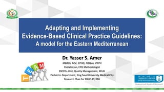 Dr. Yasser S. Amer
MBBCh, MSc, CPHQ, FISQua, IPFPH
Pediatrician, CPG Methodologist
EBCPGs Unit, Quality Management, KKUH
Pediatrics Department, King Saud University Medical City
Research Chair for EBHC-KT, KSU
Adapting and Implementing
Evidence-Based Clinical Practice Guidelines:
A model for the Eastern Mediterranean
 