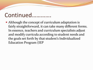 Continued………….
 Although the concept of curriculum adaptation is
fairly straightforward, it can take many different forms.
In essence, teachers and curriculum specialists adjust
and modify curricula according to student needs and
the goals set forth by that student’s Individualized
Education Program (IEP
 