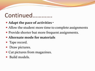 Continued………….
 Adapt the pace of activities •
 Allow the student more time to complete assignments
 Provide shorter but more frequent assignments.
 Alternate mode for materials
 Tape record.
 Draw pictures.
 Cut pictures from magazines.
 Build models.
 