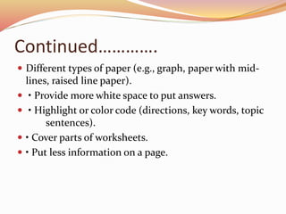 Continued………….
 Different types of paper (e.g., graph, paper with mid-
lines, raised line paper).
 • Provide more white space to put answers.
 • Highlight or color code (directions, key words, topic
sentences).
 • Cover parts of worksheets.
 • Put less information on a page.
 
