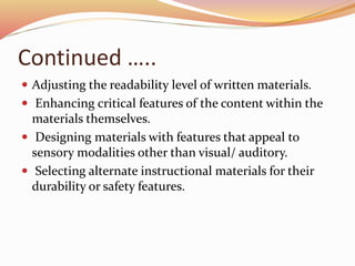 Continued …..
 Adjusting the readability level of written materials.
 Enhancing critical features of the content within the
materials themselves.
 Designing materials with features that appeal to
sensory modalities other than visual/ auditory.
 Selecting alternate instructional materials for their
durability or safety features.
 