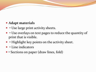  Adapt materials
 • Use large print activity sheets.
 • Use overlays on text pages to reduce the quantity of
print that is visible.
 • Highlight key points on the activity sheet.
 • Line indicators
 • Sections on paper (draw lines, fold)
 