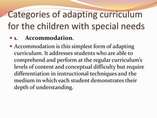 Categories of adapting curriculum
for the children with special needs
 1. Accommodation.
 Accommodation is this simplest form of adapting
curriculum. It addresses students who are able to
comprehend and perform at the regular curriculum’s
levels of content and conceptual difficulty but require
differentiation in instructional techniques and the
medium in which each student demonstrates their
depth of understanding.
 
