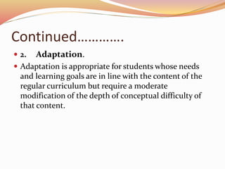 Continued………….
 2. Adaptation.
 Adaptation is appropriate for students whose needs
and learning goals are in line with the content of the
regular curriculum but require a moderate
modification of the depth of conceptual difficulty of
that content.
 