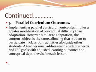 Continued………….
 3. Parallel Curriculum Outcomes.
 Implementing parallel curriculum outcomes implies a
greater modification of conceptual difficulty than
adaptation. However, similar to adaptation, the
content subject is the same, allowing that student to
participate in classroom activities alongside other
students. A teacher must address each student’s needs
and IEP goals with adjusted learning outcomes and
conceptual depth levels for each lesson.
 .
 