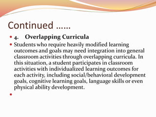 Continued ……
 4. Overlapping Curricula
 Students who require heavily modified learning
outcomes and goals may need integration into general
classroom activities through overlapping curricula. In
this situation, a student participates in classroom
activities with individualized learning outcomes for
each activity, including social/behavioral development
goals, cognitive learning goals, language skills or even
physical ability development.

 