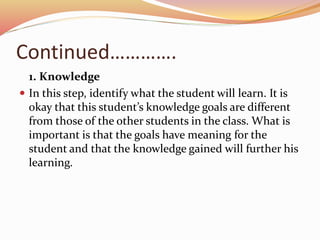 Continued………….
1. Knowledge
 In this step, identify what the student will learn. It is
okay that this student’s knowledge goals are different
from those of the other students in the class. What is
important is that the goals have meaning for the
student and that the knowledge gained will further his
learning.
 