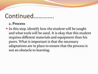 Continued………….
2. Process
 In this step, identify how the student will be taught
and what tools will be used. It is okay that this student
requires different materials and equipment than his
peers. What is important is that the necessary
adaptations are in place to ensure that the process is
not an obstacle to learning.
 