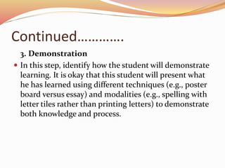 Continued………….
3. Demonstration
 In this step, identify how the student will demonstrate
learning. It is okay that this student will present what
he has learned using different techniques (e.g., poster
board versus essay) and modalities (e.g., spelling with
letter tiles rather than printing letters) to demonstrate
both knowledge and process.
 