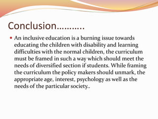 Conclusion………..
 An inclusive education is a burning issue towards
educating the children with disability and learning
difficulties with the normal children, the curriculum
must be framed in such a way which should meet the
needs of diversified section if students. While framing
the curriculum the policy makers should unmark, the
appropriate age, interest, psychology as well as the
needs of the particular society..
 