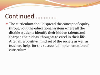 Continued ………….
 The curriculum should spread the concept of equity
through out the educational system where all the
disable students identify their hidden talents and
sharpen their ideas, thoughts to excel in their life.
After all, a positive mind set of the society as well as
teachers helps for the successful implementation of
curriculum.
 