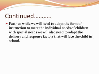 Continued………..
 Further, while we will need to adapt the form of
instruction to meet the individual needs of children
with special needs we will also need to adapt the
delivery and response factors that will face the child in
school.
 