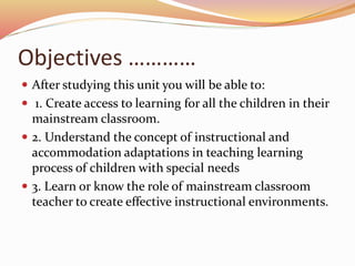 Objectives …………
 After studying this unit you will be able to:
 1. Create access to learning for all the children in their
mainstream classroom.
 2. Understand the concept of instructional and
accommodation adaptations in teaching learning
process of children with special needs
 3. Learn or know the role of mainstream classroom
teacher to create effective instructional environments.
 