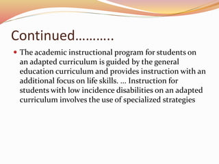 Continued………..
 The academic instructional program for students on
an adapted curriculum is guided by the general
education curriculum and provides instruction with an
additional focus on life skills. ... Instruction for
students with low incidence disabilities on an adapted
curriculum involves the use of specialized strategies
 