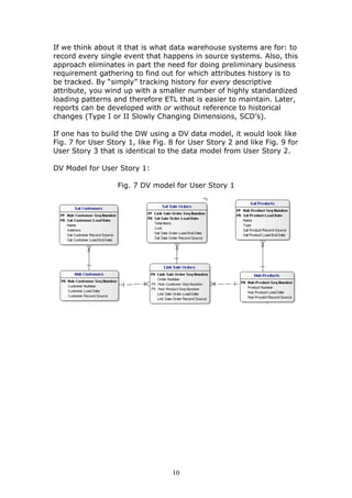 If we think about it that is what data warehouse systems are for: to
record every single event that happens in source systems. Also, this
approach eliminates in part the need for doing preliminary business
requirement gathering to find out for which attributes history is to
be tracked. By “simply” tracking history for every descriptive
attribute, you wind up with a smaller number of highly standardized
loading patterns and therefore ETL that is easier to maintain. Later,
reports can be developed with or without reference to historical
changes (Type I or II Slowly Changing Dimensions, SCD’s).

If one has to build the DW using a DV data model, it would look like
Fig. 7 for User Story 1, like Fig. 8 for User Story 2 and like Fig. 9 for
User Story 3 that is identical to the data model from User Story 2.

DV Model for User Story 1:

                   Fig. 7 DV model for User Story 1




                                   10
 
