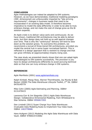 CONCLUSION
Agile methodologies can indeed be adapted to DW systems.
However, as we have demonstrated, traditional modeling paradigms
(3NF, dimensional) are unfavourably impacted by “late arriving
requirements”, changes in business needs that need to be
incorporated in an existing data model. It therefore becomes
imperative to model the data differently in order to be able to truly
embrace change, and not make the cost of change grow as the Bi
solution expands.

An Agile credo is to deliver value early and continuously. As we
have shown, traditional DW architectures may be able to deliver
early, but their design does not hold up so well against changes
over time. That is why the “continuous” delivery will tend to slow
down as the solution grows. To overcome this problem, we
recommend a revival of three-tiered DW architectures, provided you
model the central hub in some hyper normalized fashion. This is
reflected in a design approach that is resilient to change and that
can grow infinitely at (approximately) linearly rising cost.

The case study we presented clearly shows that one can adapt Agile
methodologies to DW systems successfully. The provision is you
have to design architectures differently to avoid accruing technical
debt so that one can truly embrace change in DW systems.


REFERENCES

Agile Manifesto (2001) www.agilemanifesto.org

Ralph Kimball, Margy Ross, Warren Thornthwaite, Joy Mundy & Bob
Becker (2008) The Data Warehouse Lifecycle Toolkit, 2nd Ed. ISBN#
0470149779

Mike Cohn (2005) Agile Estimating and Planning. ISBN#
0131479415

Lawrence Corr & Jim Stagnitto (2011) Agile Data Warehouse
Design: Collaborative Dimensional Modeling, from Whiteboard to
Star Schema. ISBN# 0956817203

Dan Linstedt (2011) Super Charge Your Data Warehouse:
Invaluable Data Modeling Rules to Implement Your Data Vault.
ISBN# 1463778686

Hans Hultgren (2012) Modeling the Agile Data Warehouse with Data
Vault. ISBN# 9780615723082



                                 13
 