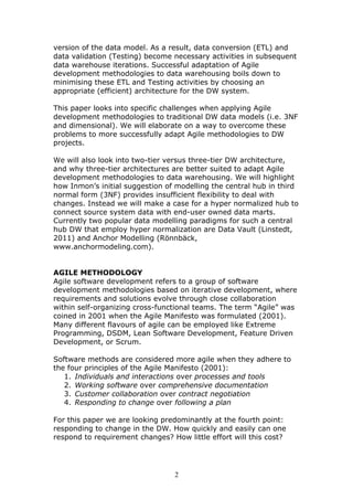 version of the data model. As a result, data conversion (ETL) and
data validation (Testing) become necessary activities in subsequent
data warehouse iterations. Successful adaptation of Agile
development methodologies to data warehousing boils down to
minimising these ETL and Testing activities by choosing an
appropriate (efficient) architecture for the DW system.

This paper looks into specific challenges when applying Agile
development methodologies to traditional DW data models (i.e. 3NF
and dimensional). We will elaborate on a way to overcome these
problems to more successfully adapt Agile methodologies to DW
projects.

We will also look into two-tier versus three-tier DW architecture,
and why three-tier architectures are better suited to adapt Agile
development methodologies to data warehousing. We will highlight
how Inmon’s initial suggestion of modelling the central hub in third
normal form (3NF) provides insufficient flexibility to deal with
changes. Instead we will make a case for a hyper normalized hub to
connect source system data with end-user owned data marts.
Currently two popular data modelling paradigms for such a central
hub DW that employ hyper normalization are Data Vault (Linstedt,
2011) and Anchor Modelling (Rönnbäck,
www.anchormodeling.com).


AGILE METHODOLOGY
Agile software development refers to a group of software
development methodologies based on iterative development, where
requirements and solutions evolve through close collaboration
within self-organizing cross-functional teams. The term “Agile” was
coined in 2001 when the Agile Manifesto was formulated (2001).
Many different flavours of agile can be employed like Extreme
Programming, DSDM, Lean Software Development, Feature Driven
Development, or Scrum.

Software methods are considered more agile when they adhere to
the four principles of the Agile Manifesto (2001):
   1. Individuals and interactions over processes and tools
   2. Working software over comprehensive documentation
   3. Customer collaboration over contract negotiation
   4. Responding to change over following a plan

For this paper we are looking predominantly at the fourth point:
responding to change in the DW. How quickly and easily can one
respond to requirement changes? How little effort will this cost?




                                 2
 