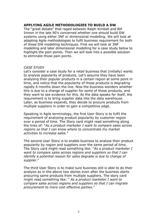 APPLYING AGILE METHODOLOGIES TO BUILD A DW
The “great debate” that raged between Ralph Kimball and Bill
Inmon in the late 90’s concerned whether one should build DW
systems using either 3NF or dimensional modelling. We will look at
adapting Agile methodologies to fulfil business requirement for both
of these DW modelling techniques. First we will look at 3NF
modelling and later dimensional modelling for a case study below to
highlight the pain points. Then we will look into a possible solution
to eliminate those pain points.


CASE STUDY
Let’s consider a case study for a retail business that (initially) wants
to analyse popularity of products. Let’s assume they have been
analysing their popular products in a certain region at some point in
time, and notice that the popularity of those products is degrading
rapidly 6 months down the line. Now the business wonders whether
this is due to a change of supplier for some of those products, and
they want to see evidence for this. As the data speaks for itself, the
requirement is to bring supplier data into the data warehouse.
Later, as business expands, they decide to procure products from
multiple suppliers in order to gain a competitive edge.

Speaking in Agile terminology, the first User Story is to fulfil the
requirement of analysing product popularity by customer region
over a period of time. The Story card might read something along
the lines of: “As a product marketer I want to compare sales across
regions so that I can know where to concentrate my market
activities to increase sales.”

The second User Story is to enable business to analyse their product
popularity by region and suppliers over the same period of time.
The Story card might read something like: “As a product marketer I
want to compare sales across regions and suppliers so that I can
identify a potential reason for sales degrade is due to change of
supplier.”

The third User Story is to make sure business still is able to do their
analysis as in the above two stories even after the business starts
procuring same products from multiple suppliers. The story card
might read something like: “ As a product marketer I want to
compare sales across regions and suppliers so that I can migrate
procurement to more cost effective parties.”




                                   3
 