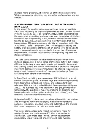 changes more gracefully. It reminds us of the Chinese proverb:
“Unless you change direction, you are apt to end up where you are
headed.”


A HYPER NORMALIZED DATA MODELLING ALTERNATIVE:
DATA VAULT
In the search for an alternative approach, we came across Data
Vault data modelling as originally promoted by Dan Linstedt for DW
systems (Linstedt, 2011, or Hultgren, 2012). Data Vault (DV) has
the concept of separating business keys from descriptive attributes.
Business keys are generally static, whereas descriptive attributes
tend to be dynamic. A business key is the information that the
business (not IT) uses to uniquely identify an important entity like
“Customer”, “Sale”, “Shipment”, etc. This suggests keeping the
history of all descriptive attributes at an atomic level to be able to
meet changing demands inexpensively, irrespective of business
requirements. End-user requirements are reporting requests, not
storage directives.

The Data Vault approach to data warehousing is similar to Bill
Inmon’s approach of a three-tiered architecture (3NF), but (vastly)
different in the way source system facts get stored in the central
hub. Among others, the choice to connect Hub tables via many-to-
many Link tables provides an “insulation” to altering requirements
(data model changes/expansions) that prevents change from
cascading from parent to child tables.

In Data Vault modelling you decompose 3NF tables into a set of
flexible component parts. Business keys are stored independently
from descriptive context and history, and independent from
relations. This practice is called Unified Decomposition (Hultgren,
2012). The business key joins tables that are grouped together.
Generically, the practice of hyper normalizing by breaking out
business keys from descriptive attributes (and history), and from
relations, is called Ensemble Modelling.

Hultgren (2012): “… data vault modeling will result in more tables
and more joins. While this is largely mitigated by repeating
patterns, templates, selective joins, and automation, the truth is
that these things must be built and maintained.”

The highly standardized data model components make for
straightforward and maintainable ETL that is amenable to
automation. Such meta data (model) driven development
dramatically improves speed of delivery and code hygiene.




                                  9
 