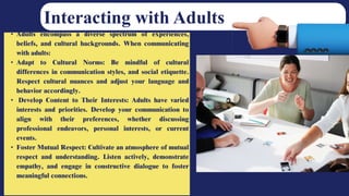 • Adults encompass a diverse spectrum of experiences,
beliefs, and cultural backgrounds. When communicating
with adults:
• Adapt to Cultural Norms: Be mindful of cultural
differences in communication styles, and social etiquette.
Respect cultural nuances and adjust your language and
behavior accordingly.
• Develop Content to Their Interests: Adults have varied
interests and priorities. Develop your communication to
align with their preferences, whether discussing
professional endeavors, personal interests, or current
events.
• Foster Mutual Respect: Cultivate an atmosphere of mutual
respect and understanding. Listen actively, demonstrate
empathy, and engage in constructive dialogue to foster
meaningful connections.
Interacting with Adults
 