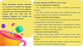 When developing learning materials,
it's essential to consider the language
and cultural context of your audience,
especially when targeting different age
groups. Here are some tips for
adapting language for various age
groups and cultural contexts:
Develop Adapting for Different Age Groups:
1. Use Age-Appropriate Language:
- For younger learners, use simpler vocabulary and sentence
structures.
- For older learners, incorporate more complex language and
concepts suitable for their cognitive development level.
2. Engage with Relevant Examples:
- Use examples and references that resonate with the interests
and experiences of the specific age group.
- Younger learners might relate better to examples from cartoons
or children's books, while older learners might prefer real-world
examples or references to popular culture.
3. Interactive and Visual Content:
- Younger learners often benefit from interactive and visual
content such as colorful illustrations, animations, and hands-on
activities.
- Older learners may appreciate diagrams, charts, and multimedia
presentations that reinforce learning concepts.
 