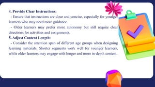 4. Provide Clear Instructions:
- Ensure that instructions are clear and concise, especially for younger
learners who may need more guidance.
- Older learners may prefer more autonomy but still require clear
directions for activities and assignments.
5. Adjust Content Length:
- Consider the attention span of different age groups when designing
learning materials. Shorter segments work well for younger learners,
while older learners may engage with longer and more in-depth content.
 