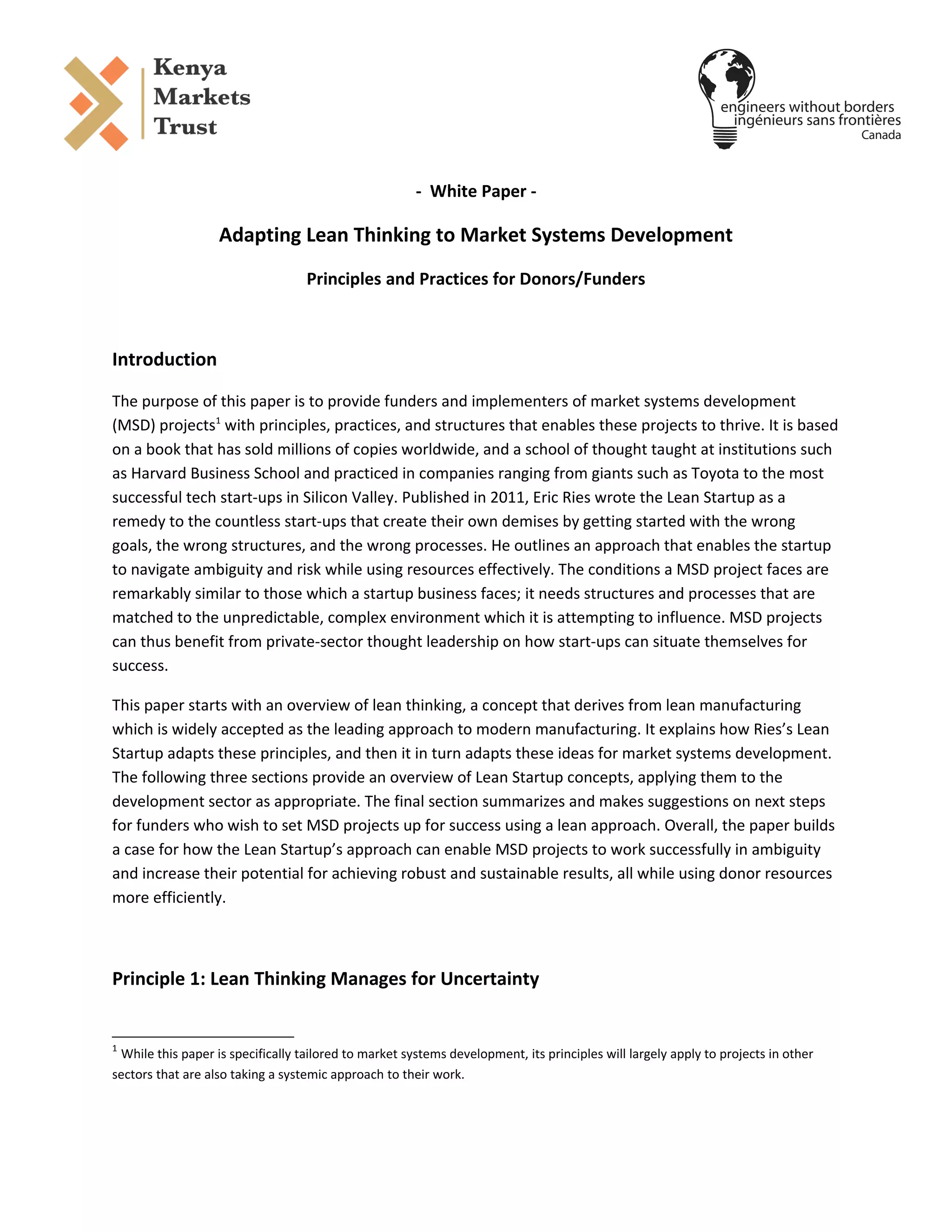 - White Paper -
Adapting Lean Thinking to Market Systems Development
Principles and Practices for Donors/Funders
Introduction
The purpose of this paper is to provide funders and implementers of market systems development
(MSD) projects1
with principles, practices, and structures that enables these projects to thrive. It is based
on a book that has sold millions of copies worldwide, and a school of thought taught at institutions such
as Harvard Business School and practiced in companies ranging from giants such as Toyota to the most
successful tech start-ups in Silicon Valley. Published in 2011, Eric Ries wrote the Lean Startup as a
remedy to the countless start-ups that create their own demises by getting started with the wrong
goals, the wrong structures, and the wrong processes. He outlines an approach that enables the startup
to navigate ambiguity and risk while using resources effectively. The conditions a MSD project faces are
remarkably similar to those which a startup business faces; it needs structures and processes that are
matched to the unpredictable, complex environment which it is attempting to influence. MSD projects
can thus benefit from private-sector thought leadership on how start-ups can situate themselves for
success.
This paper starts with an overview of lean thinking, a concept that derives from lean manufacturing
which is widely accepted as the leading approach to modern manufacturing. It explains how Ries’s Lean
Startup adapts these principles, and then it in turn adapts these ideas for market systems development.
The following three sections provide an overview of Lean Startup concepts, applying them to the
development sector as appropriate. The final section summarizes and makes suggestions on next steps
for funders who wish to set MSD projects up for success using a lean approach. Overall, the paper builds
a case for how the Lean Startup’s approach can enable MSD projects to work successfully in ambiguity
and increase their potential for achieving robust and sustainable results, all while using donor resources
more efficiently.
Principle 1: Lean Thinking Manages for Uncertainty
1
While this paper is specifically tailored to market systems development, its principles will largely apply to projects in other
sectors that are also taking a systemic approach to their work.
 