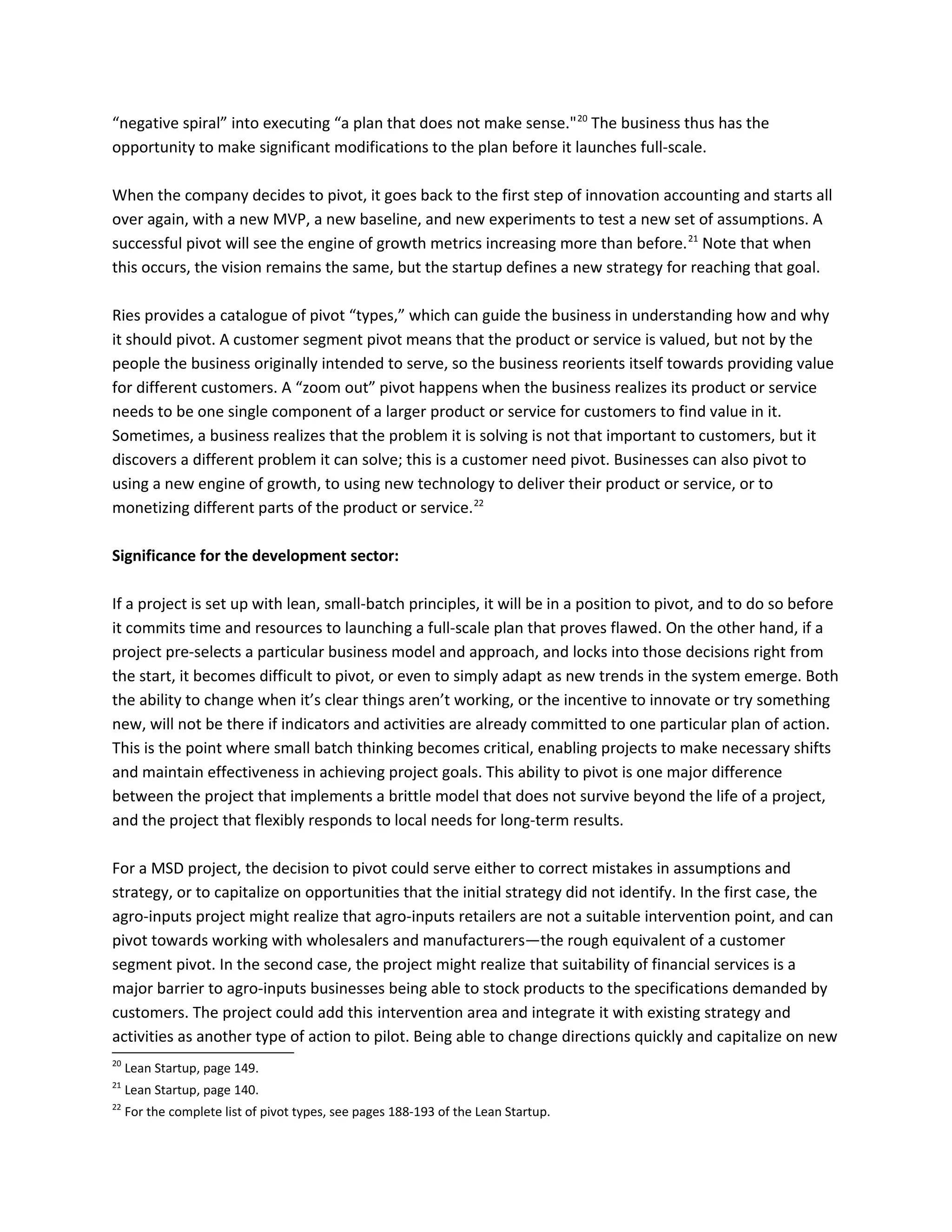 “negative spiral” into executing “a plan that does not make sense."20
The business thus has the
opportunity to make significant modifications to the plan before it launches full-scale.
When the company decides to pivot, it goes back to the first step of innovation accounting and starts all
over again, with a new MVP, a new baseline, and new experiments to test a new set of assumptions. A
successful pivot will see the engine of growth metrics increasing more than before.21
Note that when
this occurs, the vision remains the same, but the startup defines a new strategy for reaching that goal.
Ries provides a catalogue of pivot “types,” which can guide the business in understanding how and why
it should pivot. A customer segment pivot means that the product or service is valued, but not by the
people the business originally intended to serve, so the business reorients itself towards providing value
for different customers. A “zoom out” pivot happens when the business realizes its product or service
needs to be one single component of a larger product or service for customers to find value in it.
Sometimes, a business realizes that the problem it is solving is not that important to customers, but it
discovers a different problem it can solve; this is a customer need pivot. Businesses can also pivot to
using a new engine of growth, to using new technology to deliver their product or service, or to
monetizing different parts of the product or service.22
Significance for the development sector:
If a project is set up with lean, small-batch principles, it will be in a position to pivot, and to do so before
it commits time and resources to launching a full-scale plan that proves flawed. On the other hand, if a
project pre-selects a particular business model and approach, and locks into those decisions right from
the start, it becomes difficult to pivot, or even to simply adapt as new trends in the system emerge. Both
the ability to change when it’s clear things aren’t working, or the incentive to innovate or try something
new, will not be there if indicators and activities are already committed to one particular plan of action.
This is the point where small batch thinking becomes critical, enabling projects to make necessary shifts
and maintain effectiveness in achieving project goals. This ability to pivot is one major difference
between the project that implements a brittle model that does not survive beyond the life of a project,
and the project that flexibly responds to local needs for long-term results.
For a MSD project, the decision to pivot could serve either to correct mistakes in assumptions and
strategy, or to capitalize on opportunities that the initial strategy did not identify. In the first case, the
agro-inputs project might realize that agro-inputs retailers are not a suitable intervention point, and can
pivot towards working with wholesalers and manufacturers—the rough equivalent of a customer
segment pivot. In the second case, the project might realize that suitability of financial services is a
major barrier to agro-inputs businesses being able to stock products to the specifications demanded by
customers. The project could add this intervention area and integrate it with existing strategy and
activities as another type of action to pilot. Being able to change directions quickly and capitalize on new
20
Lean Startup, page 149.
21
Lean Startup, page 140.
22
For the complete list of pivot types, see pages 188-193 of the Lean Startup.
 